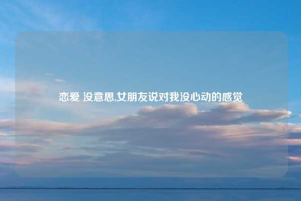 恋爱 没意思,女朋友说对我没心动的感觉