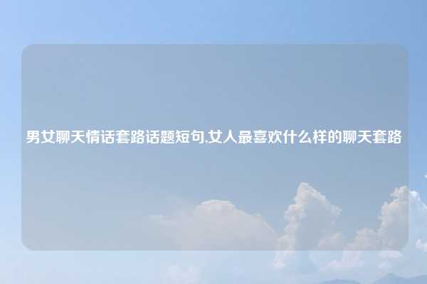 男女聊天情话套路话题短句,女人最喜欢什么样的聊天套路