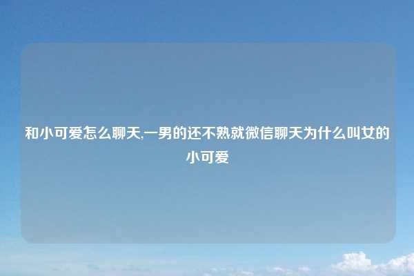 和小可爱怎么聊天,一男的还不熟就微信聊天为什么叫女的小可爱