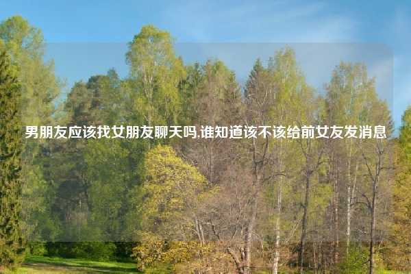 男朋友应该找女朋友聊天吗,谁知道该不该给前女友发消息