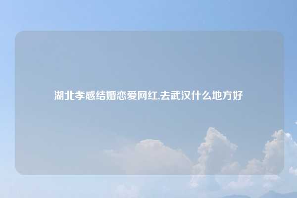 湖北孝感结婚恋爱网红,去武汉什么地方好