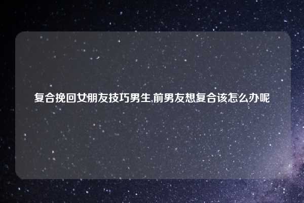 复合挽回女朋友技巧男生,前男友想复合该怎么办呢