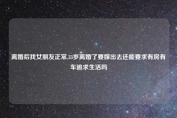 离婚后找女朋友正常,33岁离婚了要嫁出去还能要求有房有车追求生活吗
