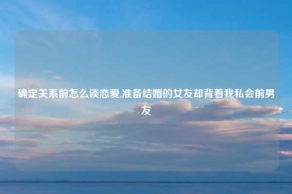 确定关系前怎么谈恋爱,准备结婚的女友却背着我私会前男友