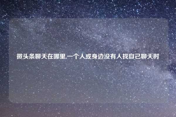 微头条聊天在哪里,一个人或身边没有人找自己聊天时