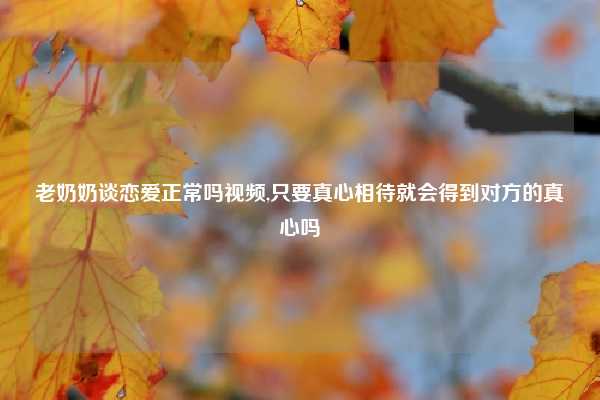 老奶奶谈恋爱正常吗视频,只要真心相待就会得到对方的真心吗