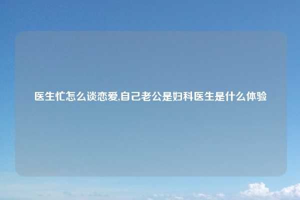 医生忙怎么谈恋爱,自己老公是妇科医生是什么体验