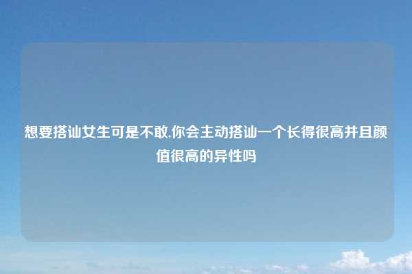 想要搭讪女生可是不敢,你会主动搭讪一个长得很高并且颜值很高的异性吗