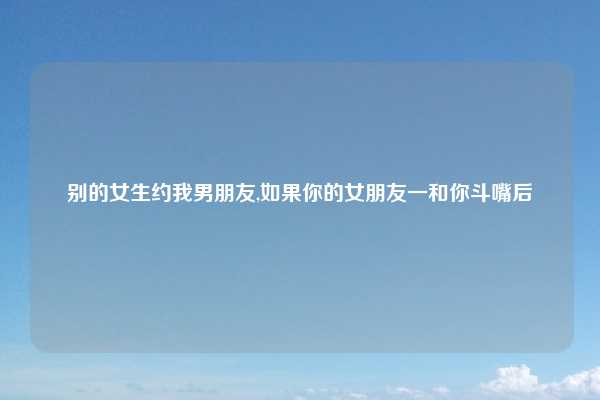 别的女生约我男朋友,如果你的女朋友一和你斗嘴后