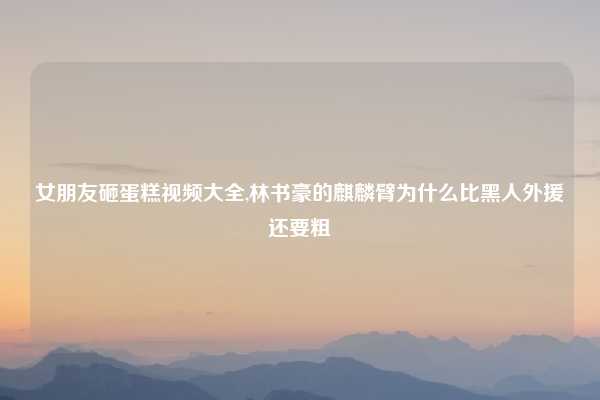 女朋友砸蛋糕视频大全,林书豪的麒麟臂为什么比黑人外援还要粗