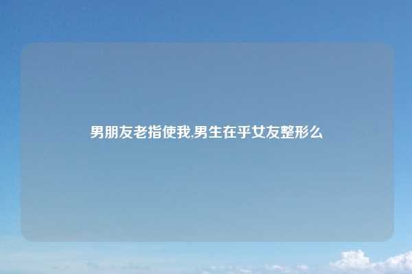 男朋友老指使我,男生在乎女友整形么