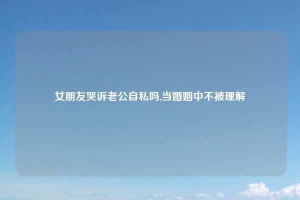 女朋友哭诉老公自私吗,当婚姻中不被理解
