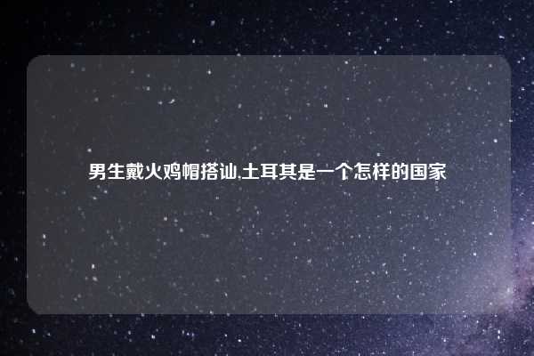男生戴火鸡帽搭讪,土耳其是一个怎样的国家