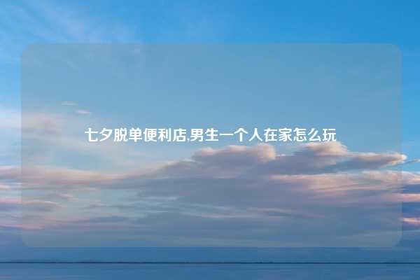 七夕脱单便利店,男生一个人在家怎么玩