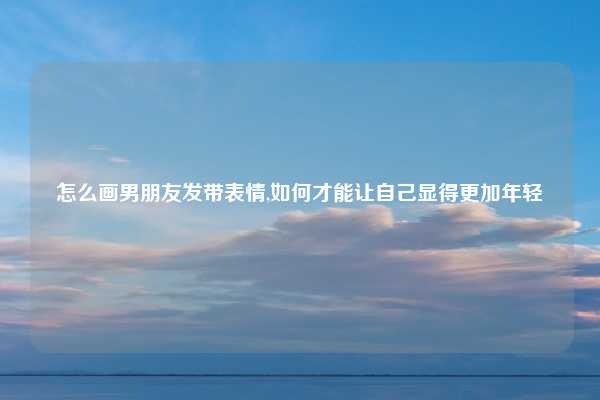 怎么画男朋友发带表情,如何才能让自己显得更加年轻