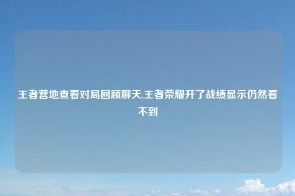 王者营地查看对局回顾聊天,王者荣耀开了战绩显示仍然看不到