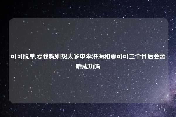 可可脱单,爱我就别想太多中李洪海和夏可可三个月后会离婚成功吗