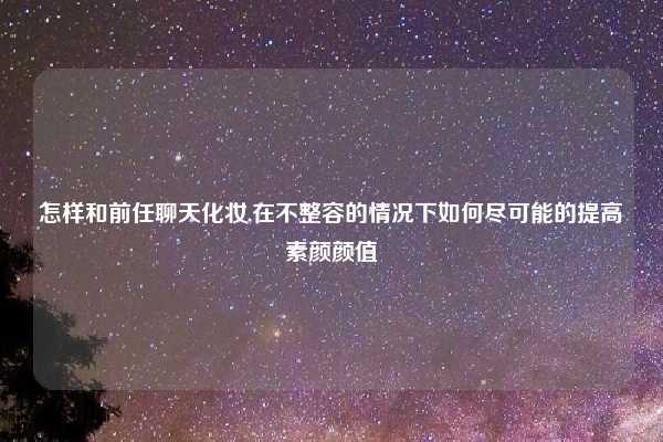 怎样和前任聊天化妆,在不整容的情况下如何尽可能的提高素颜颜值