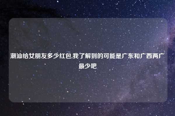 潮汕给女朋友多少红包,我了解到的可能是广东和广西两广最少吧