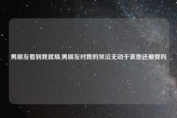 男朋友看到我就烦,男朋友对我的哭泣无动于衷他还爱我吗