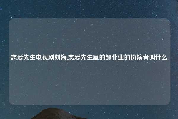 恋爱先生电视剧刘海,恋爱先生里的邹北业的扮演者叫什么