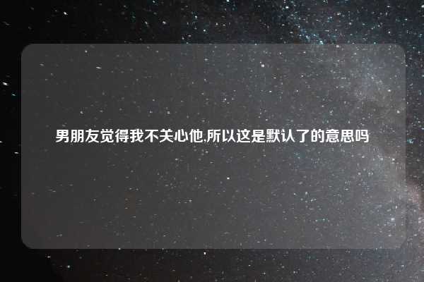 男朋友觉得我不关心他,所以这是默认了的意思吗