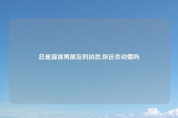 总是窥视男朋友的初恋,你还会动情吗