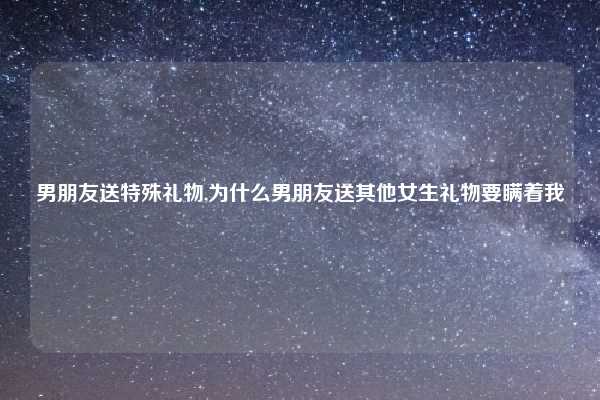 男朋友送特殊礼物,为什么男朋友送其他女生礼物要瞒着我