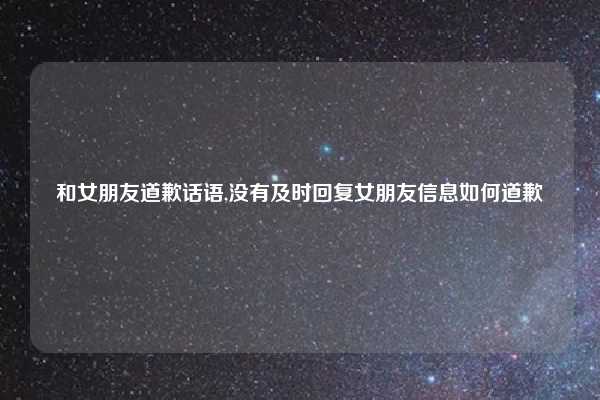 和女朋友道歉话语,没有及时回复女朋友信息如何道歉