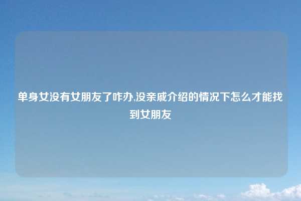 单身女没有女朋友了咋办,没亲戚介绍的情况下怎么才能找到女朋友