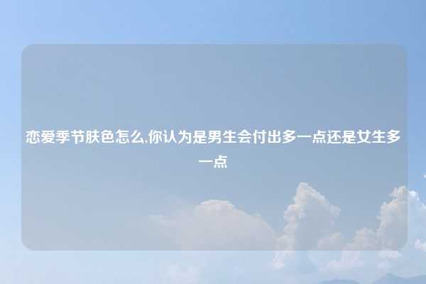 恋爱季节肤色怎么,你认为是男生会付出多一点还是女生多一点