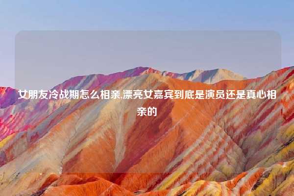 女朋友冷战期怎么相亲,漂亮女嘉宾到底是演员还是真心相亲的