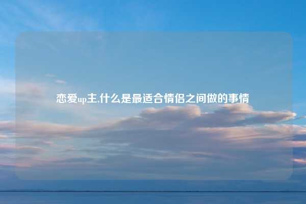 恋爱up主,什么是最适合情侣之间做的事情