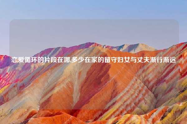 恋爱循环的片段在哪,多少在家的留守妇女与丈夫渐行渐远