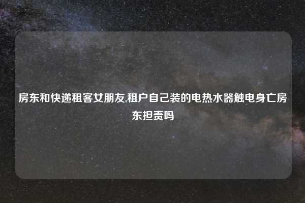 房东和快递租客女朋友,租户自己装的电热水器触电身亡房东担责吗