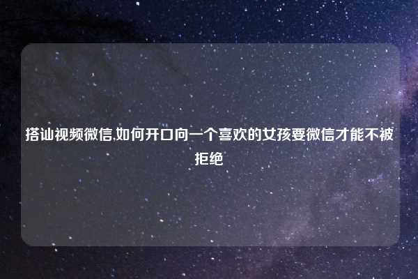 搭讪视频微信,如何开口向一个喜欢的女孩要微信才能不被拒绝