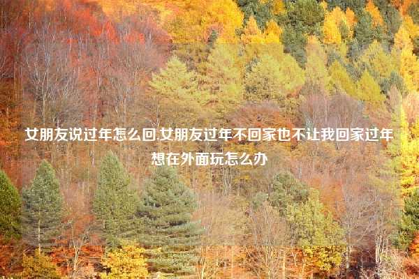 女朋友说过年怎么回,女朋友过年不回家也不让我回家过年想在外面玩怎么办