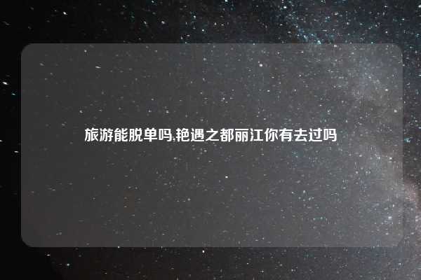 旅游能脱单吗,艳遇之都丽江你有去过吗