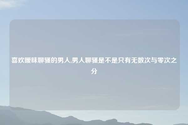 喜欢暧昧聊骚的男人,男人聊骚是不是只有无数次与零次之分