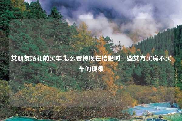 女朋友婚礼前买车,怎么看待现在结婚时一些女方买房不买车的现象
