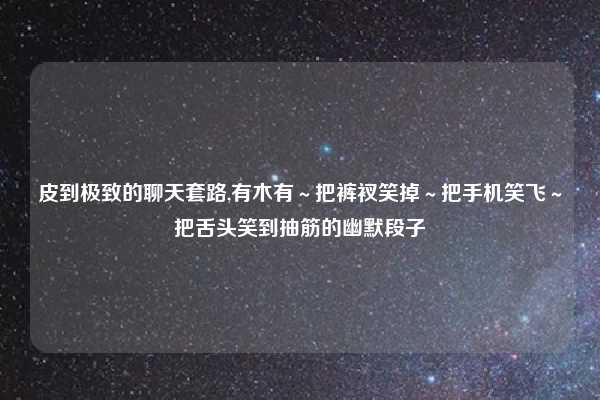 皮到极致的聊天套路,有木有~把裤衩笑掉~把手机笑飞~把舌头笑到抽筋的幽默段子
