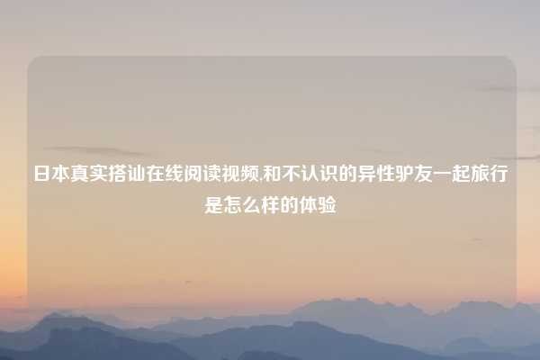日本真实搭讪在线阅读视频,和不认识的异性驴友一起旅行是怎么样的体验