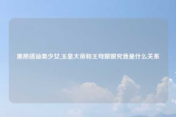 黑熊搭讪美少女,玉皇大帝和王母娘娘究竟是什么关系
