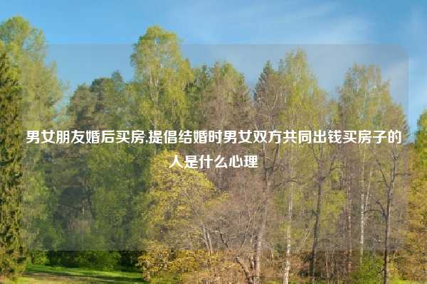 男女朋友婚后买房,提倡结婚时男女双方共同出钱买房子的人是什么心理
