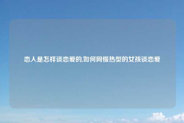 恋人是怎样谈恋爱的,如何同慢热型的女孩谈恋爱