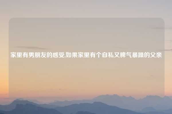 家里有男朋友的感受,如果家里有个自私又脾气暴躁的父亲