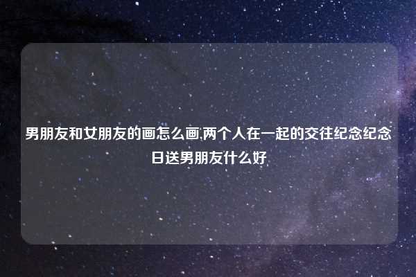 男朋友和女朋友的画怎么画,两个人在一起的交往纪念纪念日送男朋友什么好