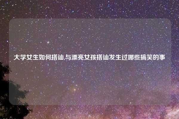 大学女生如何搭讪,与漂亮女孩搭讪发生过哪些搞笑的事