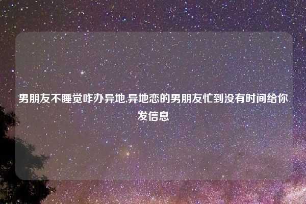 男朋友不睡觉咋办异地,异地恋的男朋友忙到没有时间给你发信息