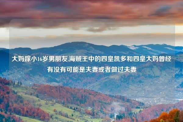 大妈嫁小16岁男朋友,海贼王中的四皇凯多和四皇大妈曾经有没有可能是夫妻或者做过夫妻